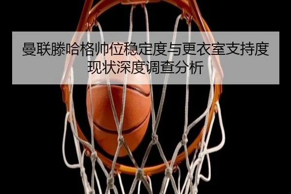 曼联滕哈格帅位稳定度与更衣室支持度现状深度调查分析