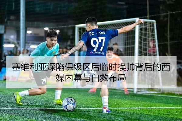 塞维利亚深陷保级区后临时换帅背后的西媒内幕与自救布局