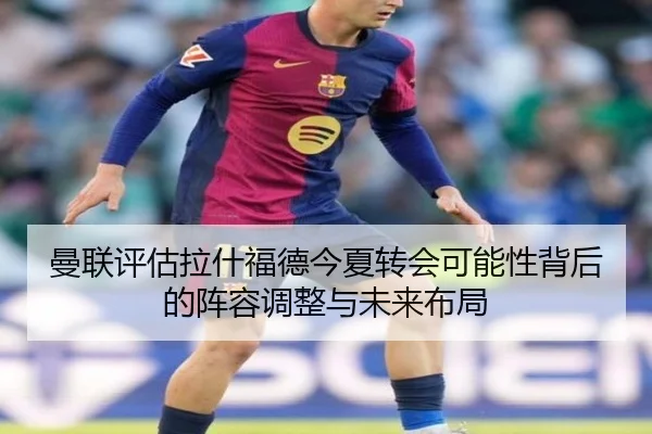 曼联评估拉什福德今夏转会可能性背后的阵容调整与未来布局