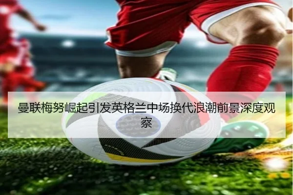 曼联梅努崛起引发英格兰中场换代浪潮前景深度观察