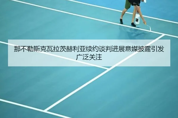 那不勒斯克瓦拉茨赫利亚续约谈判进展意媒披露引发广泛关注 - c7c7·app