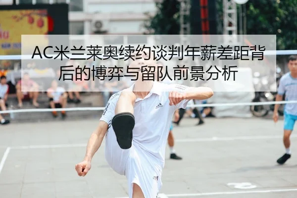 AC米兰莱奥续约谈判年薪差距背后的博弈与留队前景分析 - c7c7·app