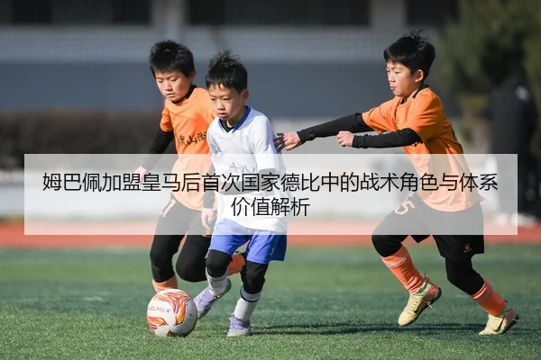 姆巴佩加盟皇马后首次国家德比中的战术角色与体系价值解析