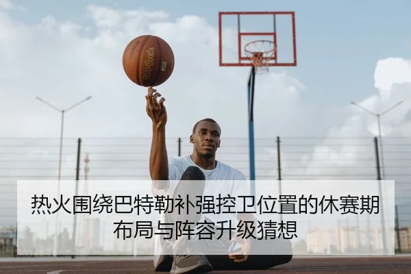 热火围绕巴特勒补强控卫位置的休赛期布局与阵容升级猜想