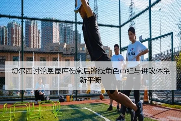 切尔西讨论恩昆库伤愈后锋线角色重组与进攻体系新平衡 - c7c7·app