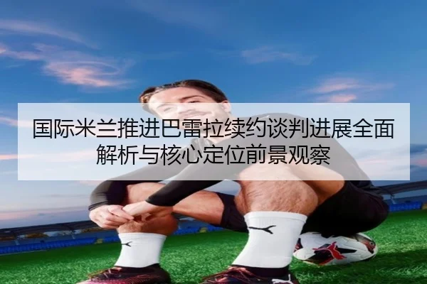 国际米兰推进巴雷拉续约谈判进展全面解析与核心定位前景观察 - c7c7·app
