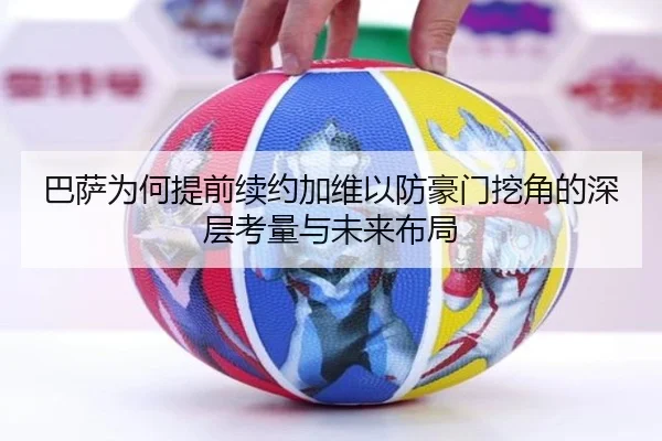 巴萨为何提前续约加维以防豪门挖角的深层考量与未来布局 - c7c7·app